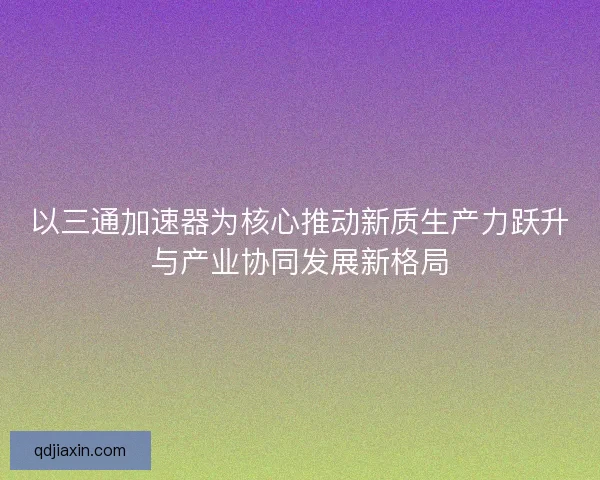 以三通加速器为核心推动新质生产力跃升与产业协同发展新格局