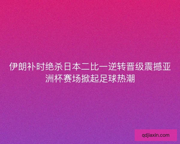 伊朗补时绝杀日本二比一逆转晋级震撼亚洲杯赛场掀起足球热潮
